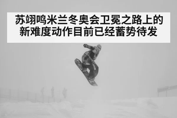 苏翊鸣米兰冬奥会卫冕之路上的新难度动作目前已经蓄势待发