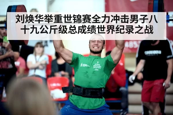 刘焕华举重世锦赛全力冲击男子八十九公斤级总成绩世界纪录之战