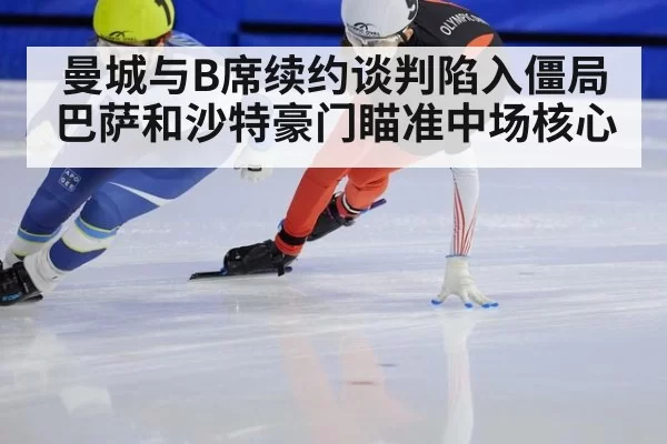 曼城与B席续约谈判陷入僵局 巴萨和沙特豪门瞄准中场核心